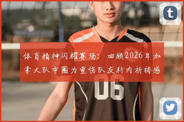 体育精神闪耀赛场:回顾2026年加拿大队中圈为重伤队友科内祈祷感人事件