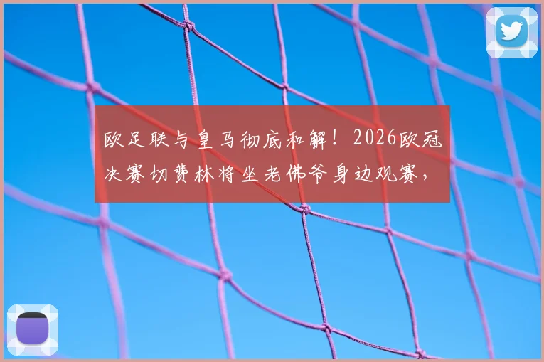欧足联与皇马彻底和解!2026欧冠决赛切费林将坐老佛爷身边观赛,两大巨头恩怨正式落幕
