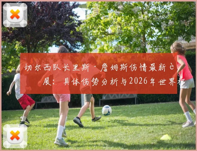 切尔西队长里斯·詹姆斯伤情最新进展:具体伤势分析与2026年世界杯前景评估,附其职业生涯伤病历史回顾