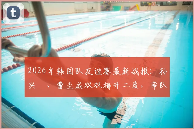 2026年韩国队友谊赛最新战报:孙兴慜、曹圭成双双梅开二度,率队5-0大胜特立尼达和多巴哥,附全场进球集锦与战术看点