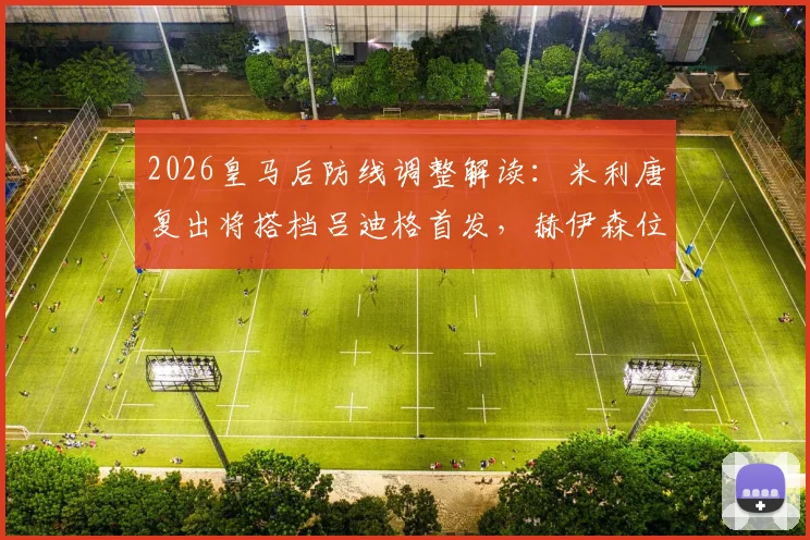 2026皇马后防线调整解读:米利唐复出将搭档吕迪格首发,赫伊森位置面临竞争,安切洛蒂如何抉择