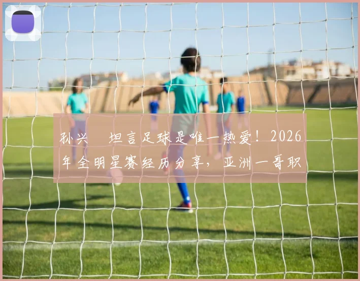 孙兴慜坦言足球是唯一热爱！2026年全明星赛经历分享，亚洲一哥职业生涯感悟专访解读