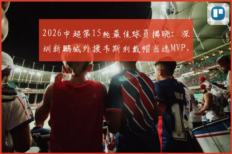 2026中超第15轮最佳球员揭晓：深圳新鹏城外援韦斯利戴帽当选MVP，解析其帽子戏法高光表现