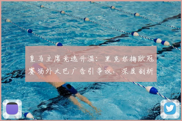 皇马主席竞选升温:里克尔梅欧冠赛场外大巴广告引争议,深度剖析竞选营销策略与球迷反响