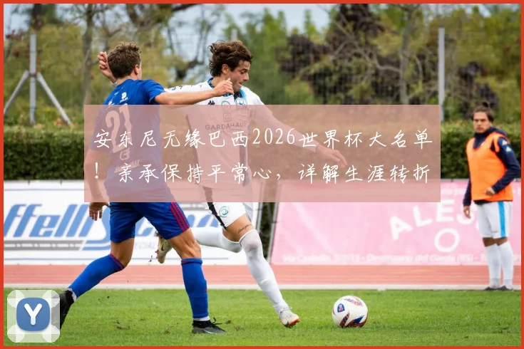 安东尼无缘巴西2026世界杯大名单!亲承保持平常心,详解生涯转折与未来规划