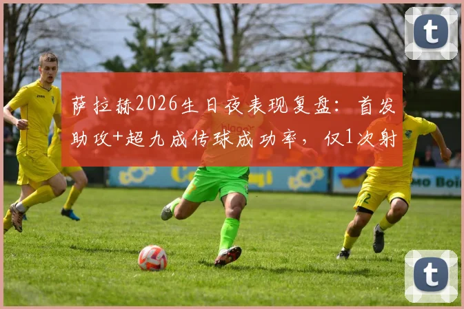 萨拉赫2026生日夜表现复盘:首发助攻+超九成传球成功率,仅1次射门背后的战术解读