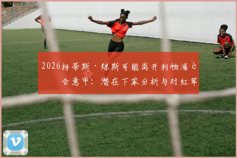2026柯蒂斯·琼斯可能离开利物浦转会意甲：潜在下家分析与对红军中场影响解读，借鉴麦克托米奈成功路
