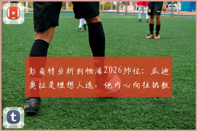 彭南特分析利物浦2026帅位:瓜迪奥拉是理想人选,他内心向往执教安菲尔德