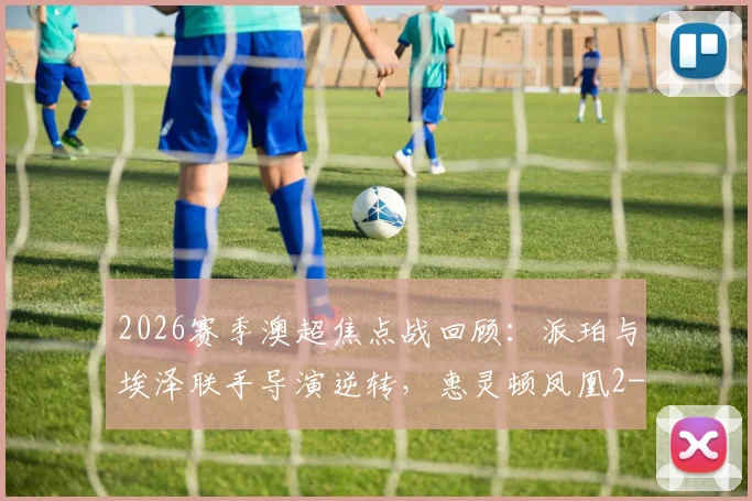 2026赛季澳超焦点战回顾:派珀与埃泽联手导演逆转,惠灵顿凤凰2-1险胜布里斯班狮吼全过程解析