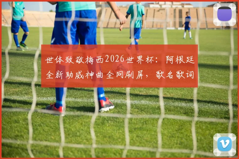 世体致敬梅西2026世界杯:阿根廷全新助威神曲全网刷屏,歌名歌词完整版解读