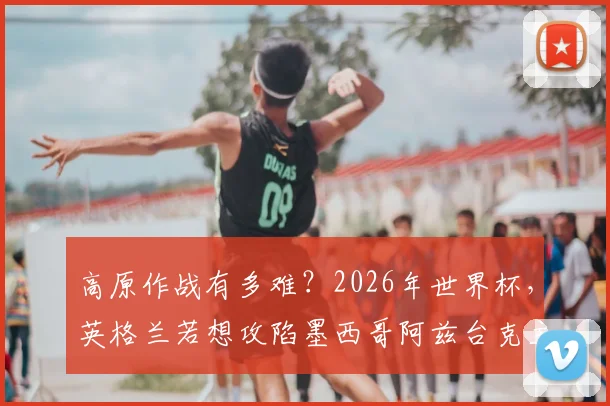 高原作战有多难?2026年世界杯,英格兰若想攻陷墨西哥阿兹台克主场,需要克服这些障碍