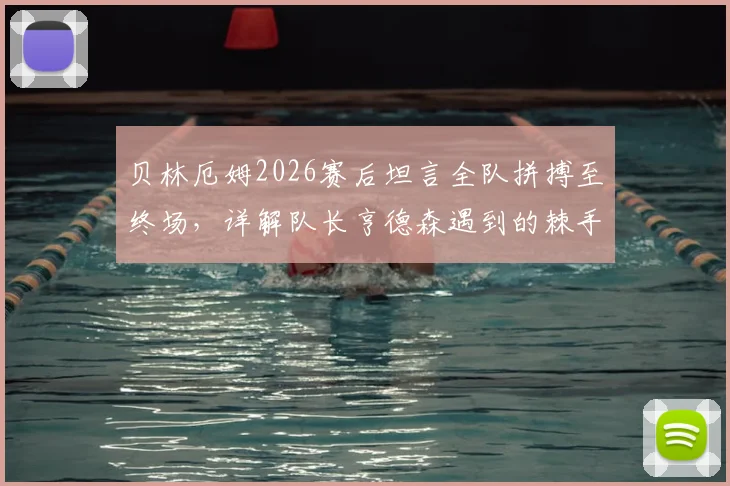 贝林厄姆2026赛后坦言全队拼搏至终场，详解队长亨德森遇到的棘手麻烦与球队应对