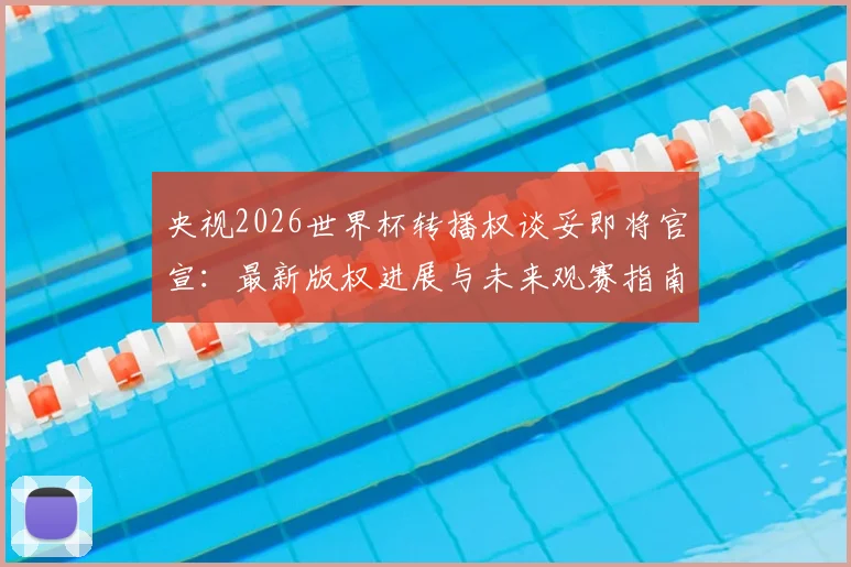 央视2026世界杯转播权谈妥即将官宣:最新版权进展与未来观赛指南