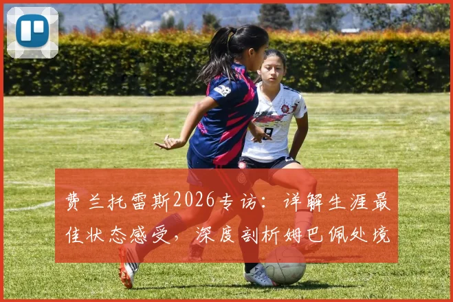 费兰托雷斯2026专访:详解生涯最佳状态感受,深度剖析姆巴佩处境与个人未来展望