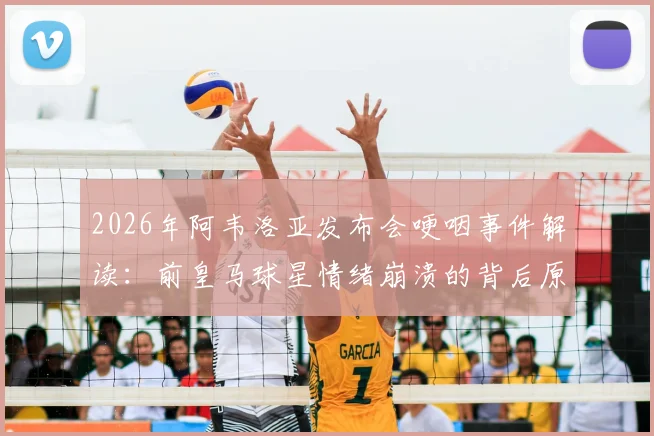 2026年阿韦洛亚发布会哽咽事件解读：前皇马球星情绪崩溃的背后原因与深层影响