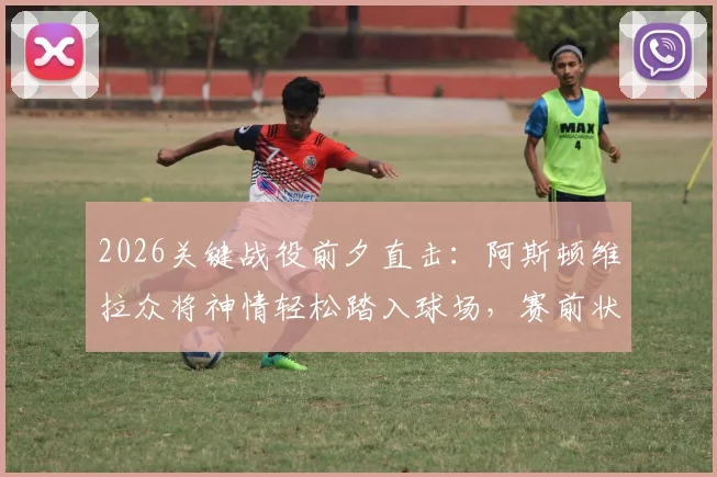2026关键战役前夕直击：阿斯顿维拉众将神情轻松踏入球场，赛前状态全观察