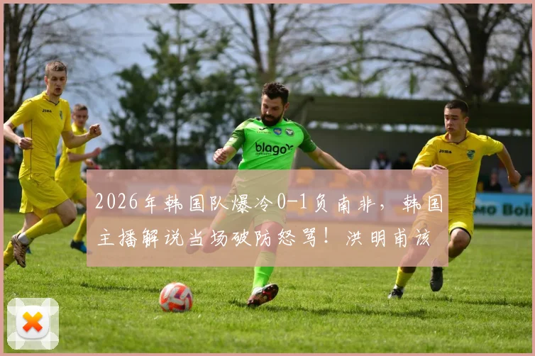 2026年韩国队爆冷0-1负南非,韩国主播解说当场破防怒骂!洪明甫该不该下课引发大讨论