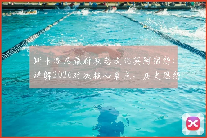 斯卡洛尼最新表态淡化英阿宿怨：详解2026对决核心看点，历史恩怨与纯粹竞技如何界定