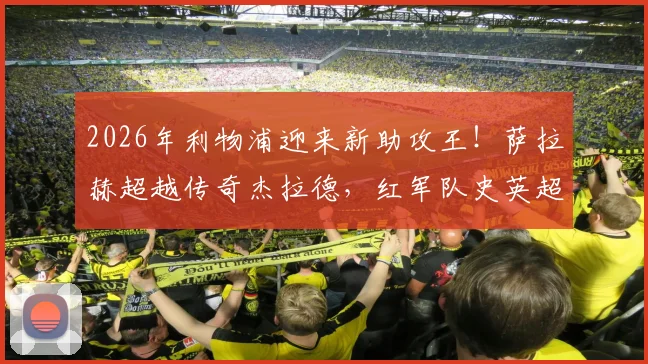 2026年利物浦迎来新助攻王!萨拉赫超越传奇杰拉德,红军队史英超助攻纪录被他改写