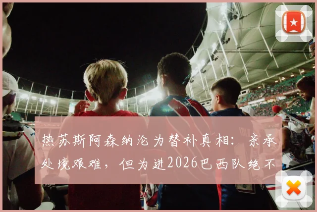 热苏斯阿森纳沦为替补真相：亲承处境艰难，但为进2026巴西队绝不放弃，与马丁内利竞争分析
