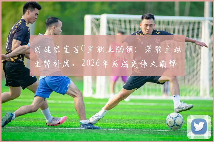 刘建宏直言C罗职业瓶颈:若敢主动坐替补席,2026年或成更伟大前锋
