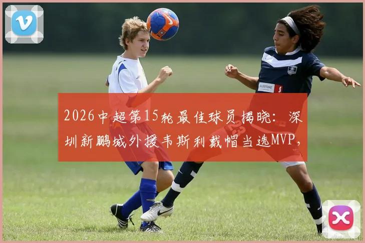 2026中超第15轮最佳球员揭晓:深圳新鹏城外援韦斯利戴帽当选MVP,解析其帽子戏法高光表现