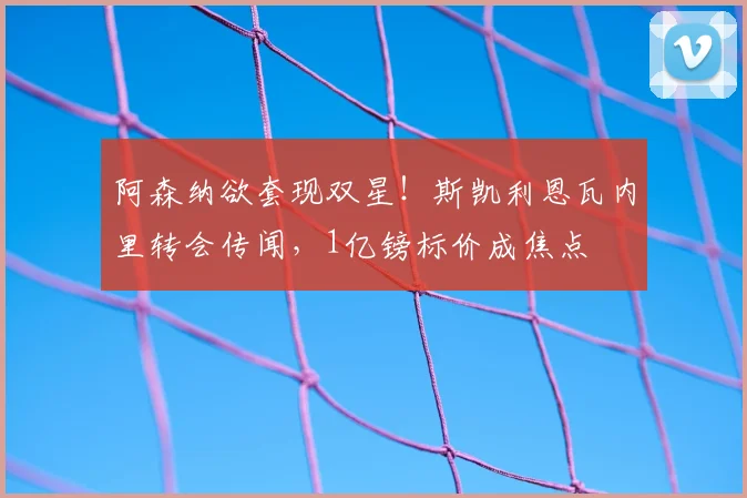 阿森纳欲套现双星!斯凯利恩瓦内里转会传闻,1亿镑标价成焦点