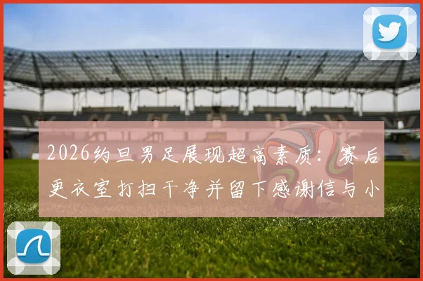 2026约旦男足展现超高素质:赛后更衣室打扫干净并留下感谢信与小礼物,绅士风度获赞