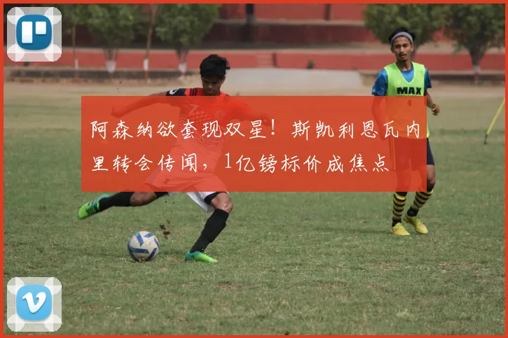 阿森纳欲套现双星!斯凯利恩瓦内里转会传闻,1亿镑标价成焦点