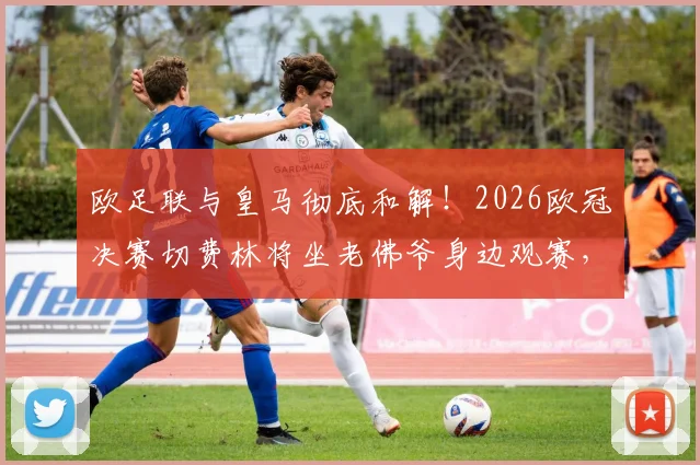 欧足联与皇马彻底和解！2026欧冠决赛切费林将坐老佛爷身边观赛，两大巨头恩怨正式落幕