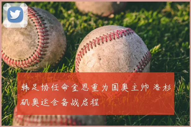韩足协任命金恩重为国奥主帅 洛杉矶奥运会备战启程