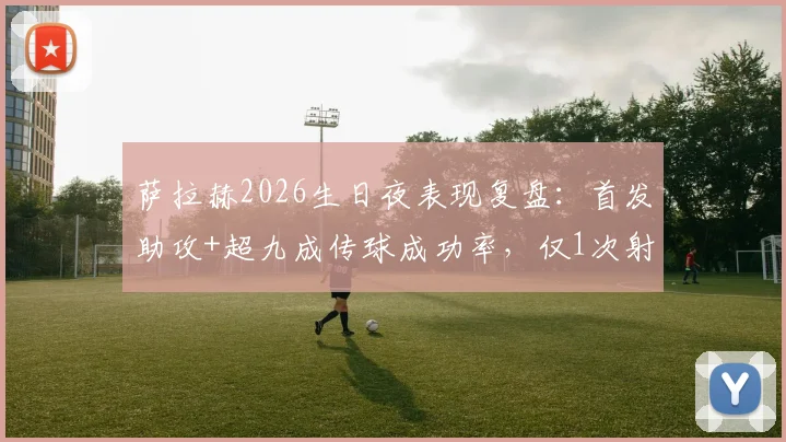 萨拉赫2026生日夜表现复盘：首发助攻+超九成传球成功率，仅1次射门背后的战术解读