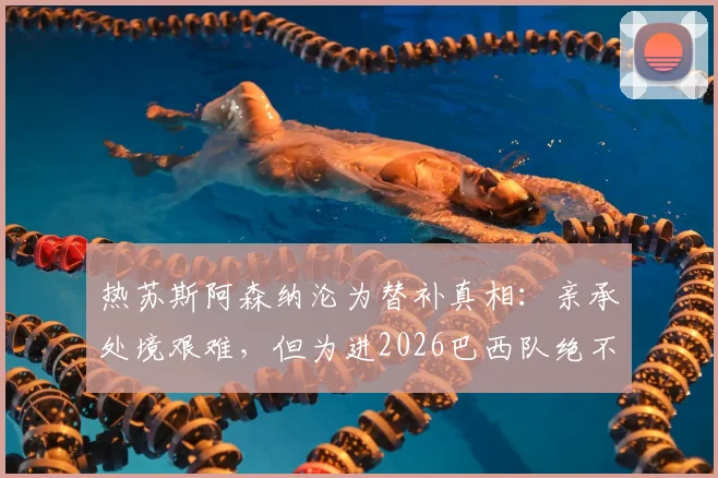 热苏斯阿森纳沦为替补真相：亲承处境艰难，但为进2026巴西队绝不放弃，与马丁内利竞争分析