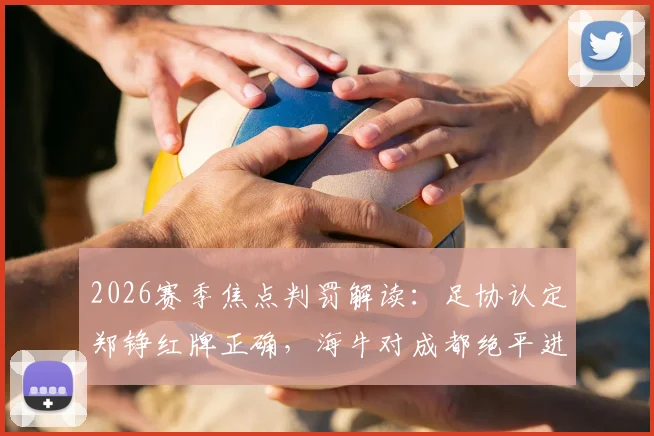 2026赛季焦点判罚解读：足协认定郑铮红牌正确，海牛对成都绝平进球有效，详解裁判评议标准
