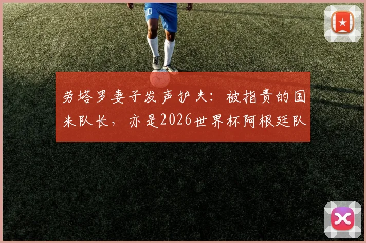 劳塔罗妻子发声护夫:被指责的国米队长,亦是2026世界杯阿根廷队领军者,球迷热议队长职责