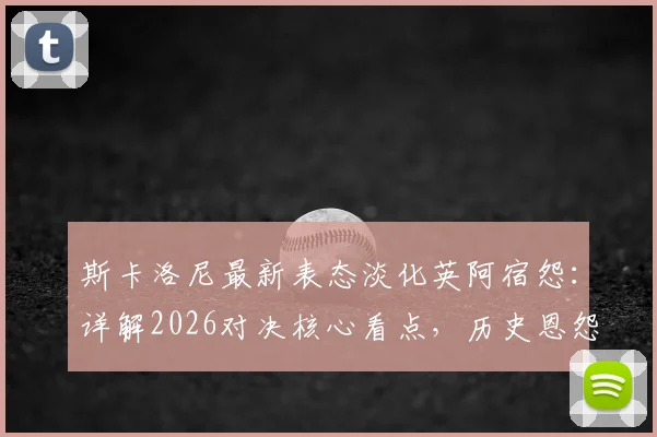 斯卡洛尼最新表态淡化英阿宿怨:详解2026对决核心看点,历史恩怨与纯粹竞技如何界定
