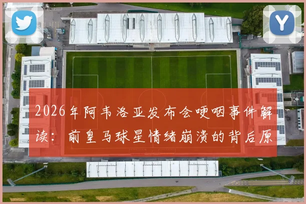 2026年阿韦洛亚发布会哽咽事件解读:前皇马球星情绪崩溃的背后原因与深层影响