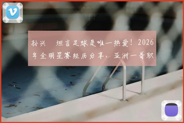孙兴慜坦言足球是唯一热爱!2026年全明星赛经历分享,亚洲一哥职业生涯感悟专访解读