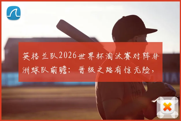 英格兰队2026世界杯淘汰赛对阵非洲球队前瞻：晋级之路有惊无险，历史战绩暗示重要规律