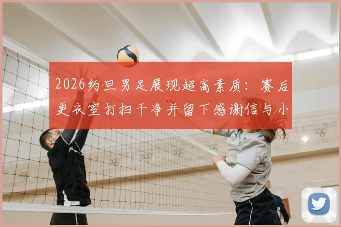 2026约旦男足展现超高素质：赛后更衣室打扫干净并留下感谢信与小礼物，绅士风度获赞
