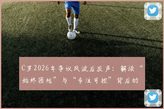 C罗2026年争议风波后发声:解读“始终团结”与“专注可控”背后的巨星心态与应对之道