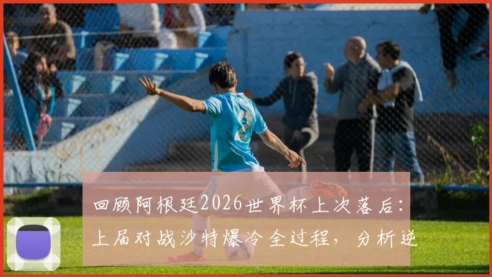 回顾阿根廷2026世界杯上次落后：上届对战沙特爆冷全过程，分析逆转失利原因与影响