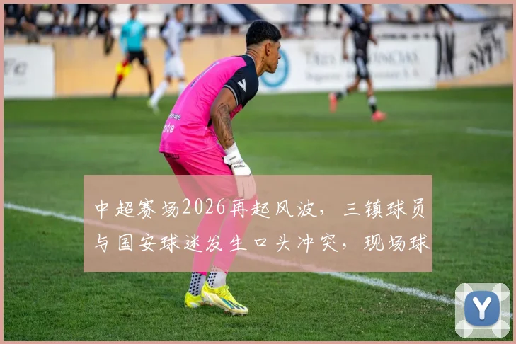 中超赛场2026再起风波，三镇球员与国安球迷发生口头冲突，现场球迷手机拍下全程