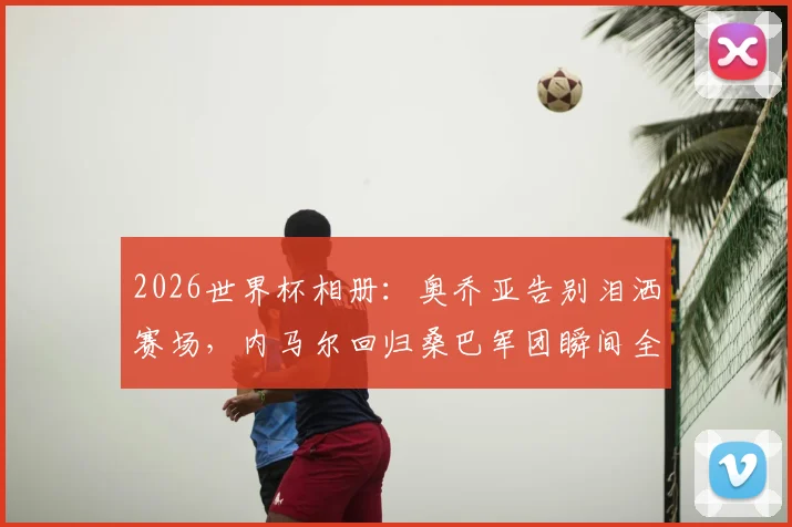 2026世界杯相册：奥乔亚告别泪洒赛场，内马尔回归桑巴军团瞬间全记录
