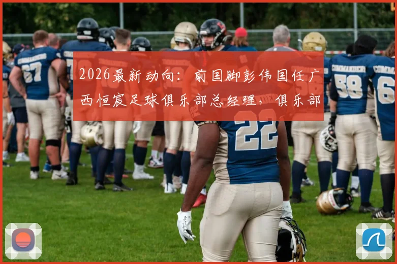 2026最新动向:前国脚彭伟国任广西恒宸足球俱乐部总经理,俱乐部管理团队及发展前景解读