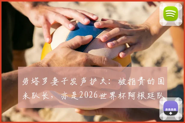 劳塔罗妻子发声护夫:被指责的国米队长,亦是2026世界杯阿根廷队领军者,球迷热议队长职责