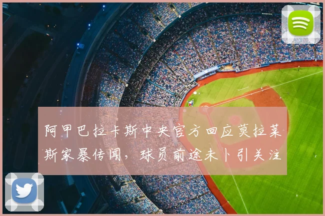 阿甲巴拉卡斯中央官方回应莫拉莱斯家暴传闻，球员前途未卜引关注