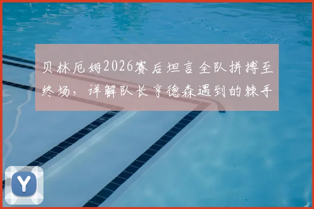 贝林厄姆2026赛后坦言全队拼搏至终场，详解队长亨德森遇到的棘手麻烦与球队应对