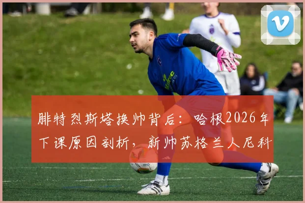 腓特烈斯塔换帅背后：哈根2026年下课原因剖析，新帅苏格兰人尼科尔执教前景与球队战术打法展望