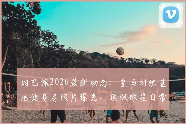 姆巴佩2026最新动态:皇马训练基地健身房照片曝光,顶级球星日常训练装备与基地设施揭秘